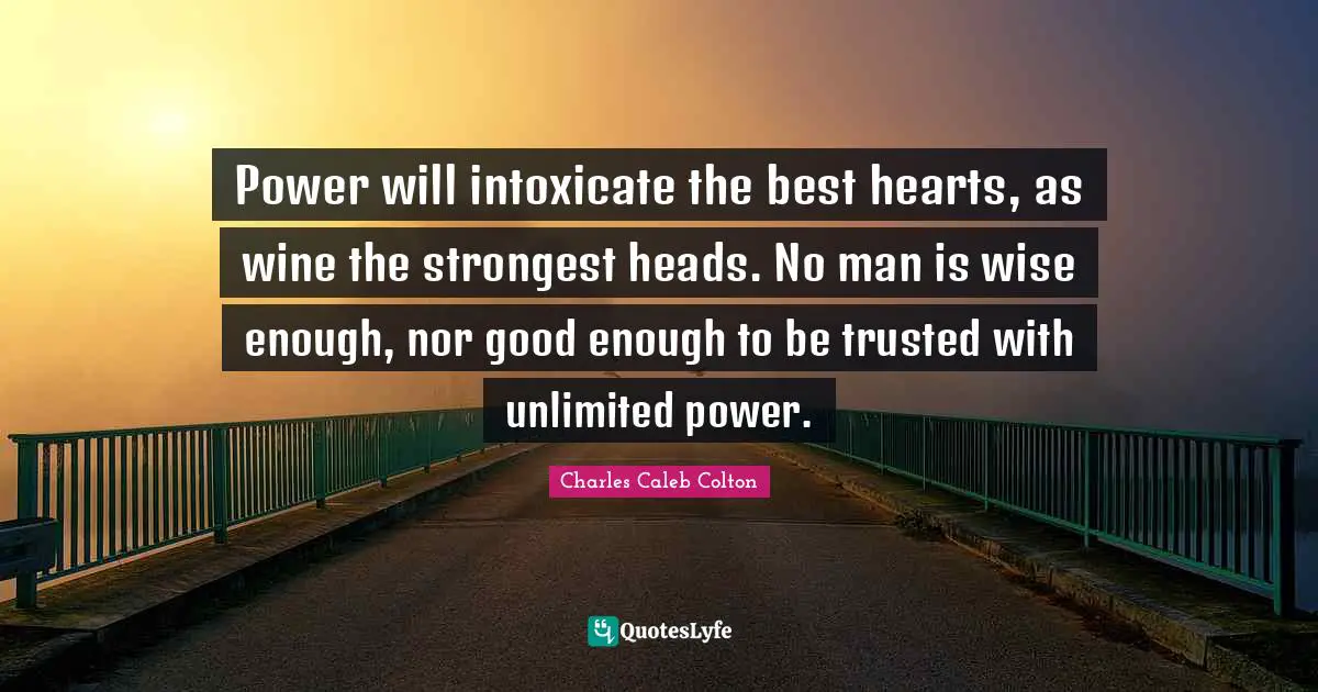 Power will intoxicate the best hearts, as wine the strongest heads. No man is wise enough, nor good enough to be trusted with unlimited power.