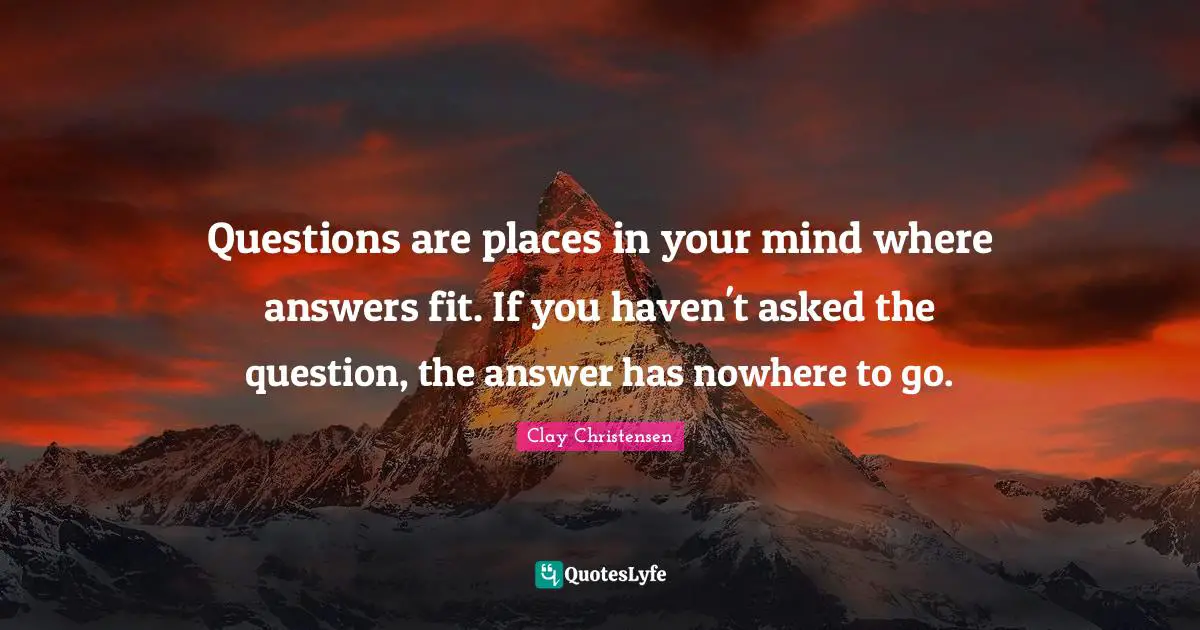 Questions are places in your mind where answers fit. If you haven't asked the question, the answer has nowhere to go.