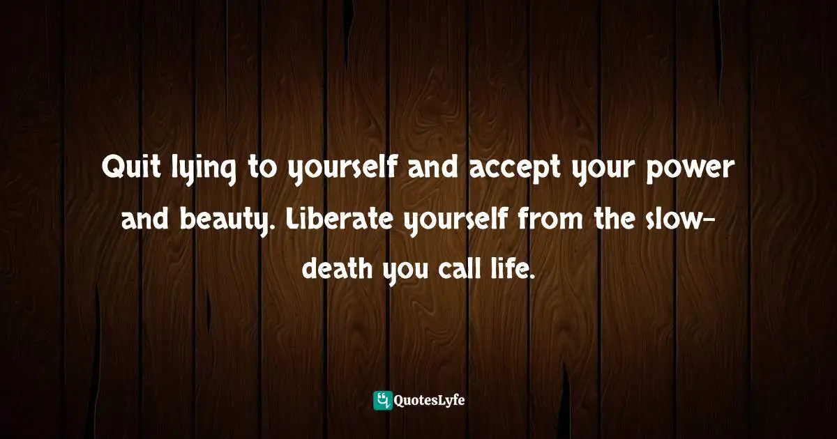 Quit lying to yourself and accept your power and beauty. Liberate yourself from the slow-death you call life.