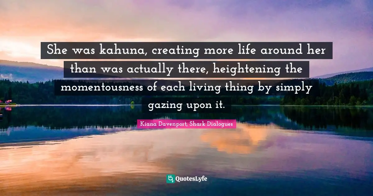 She was kahuna, creating more life around her than was actually there, heightening the momentousness of each living thing by simply gazing upon it.