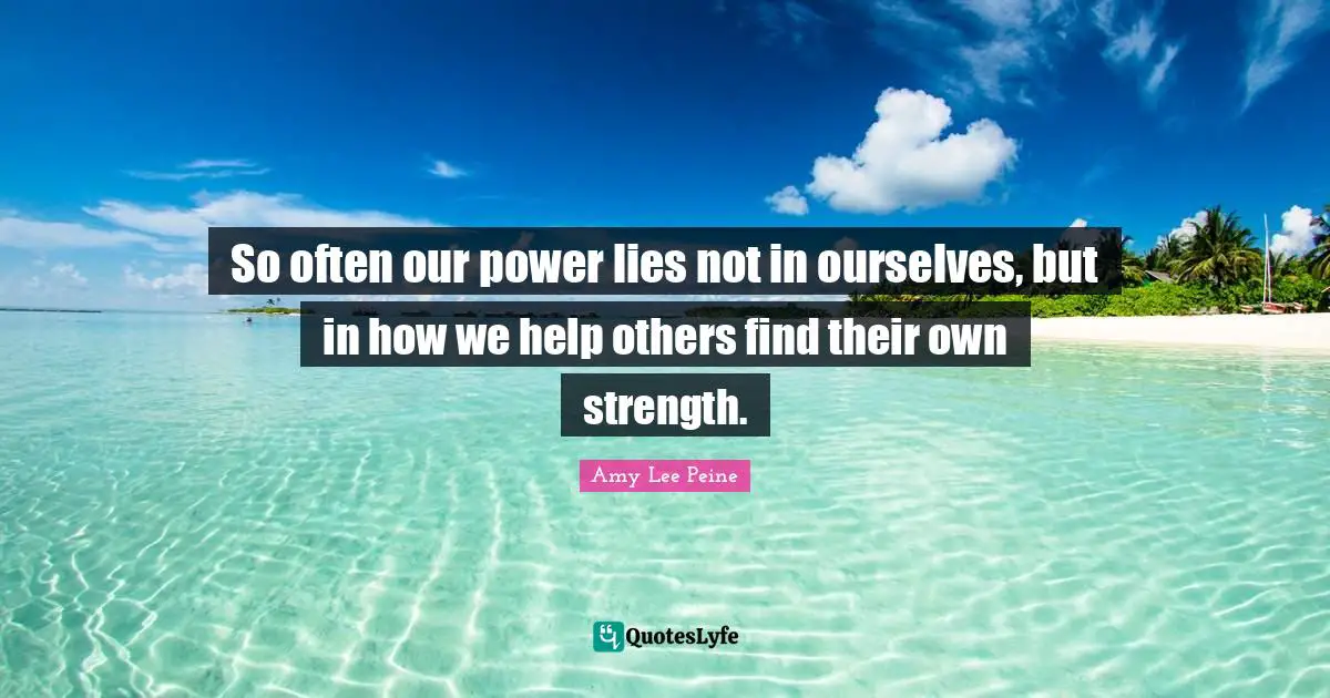 Amy Lee Quotes: "So often our power lies not in ourselves, but in how we help others find their own strength."