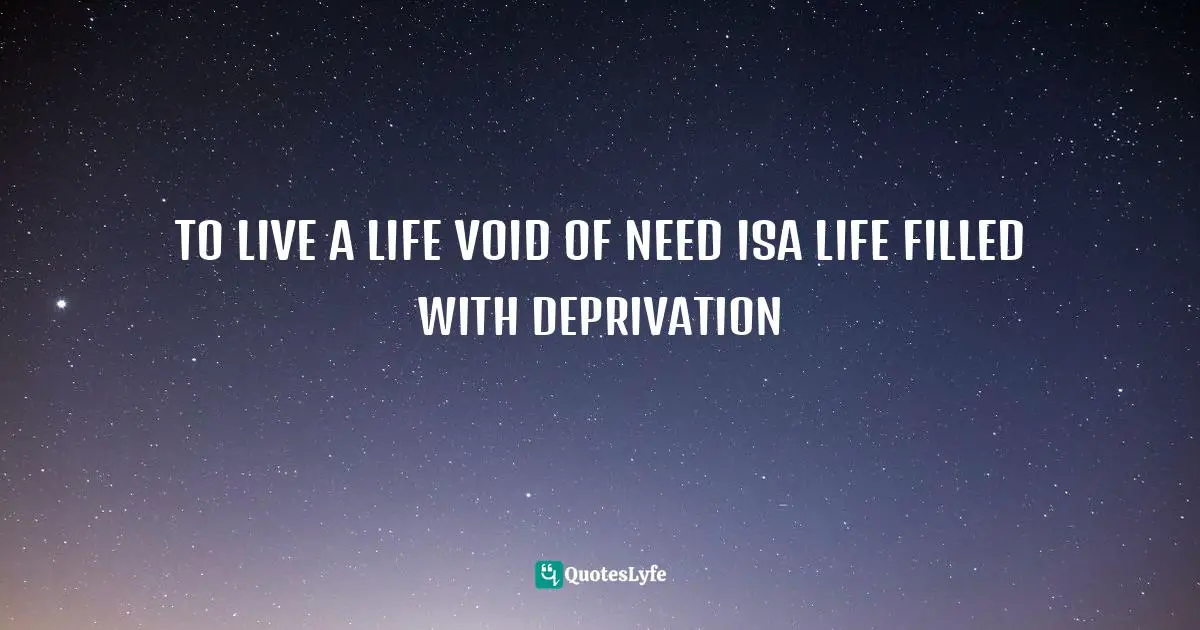 TO LIVE A LIFE VOID OF NEED ISA LIFE FILLED WITH DEPRIVATION