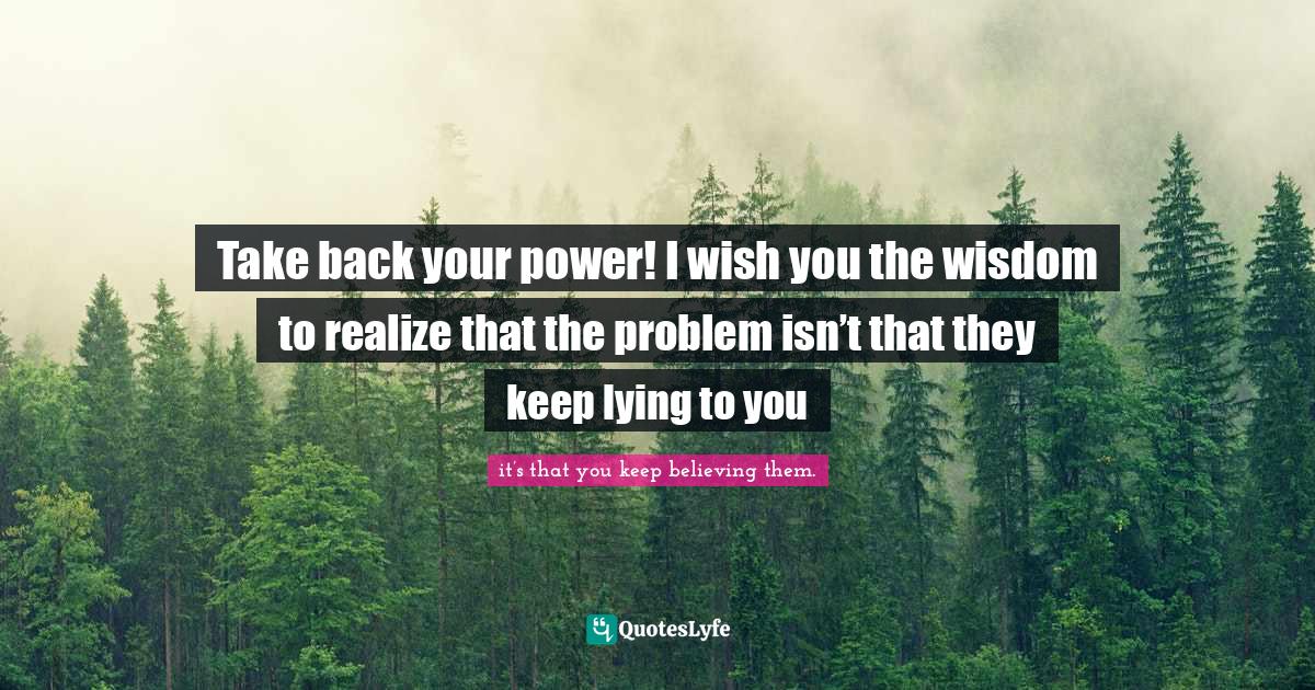 Take back your power! I wish you the wisdom to realize that the proble