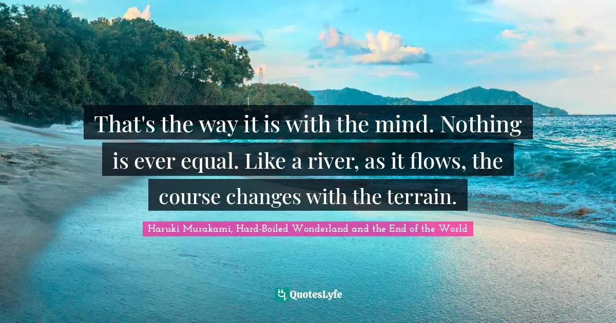 That's the way it is with the mind. Nothing is ever equal. Like a river, as it flows, the course changes with the terrain.