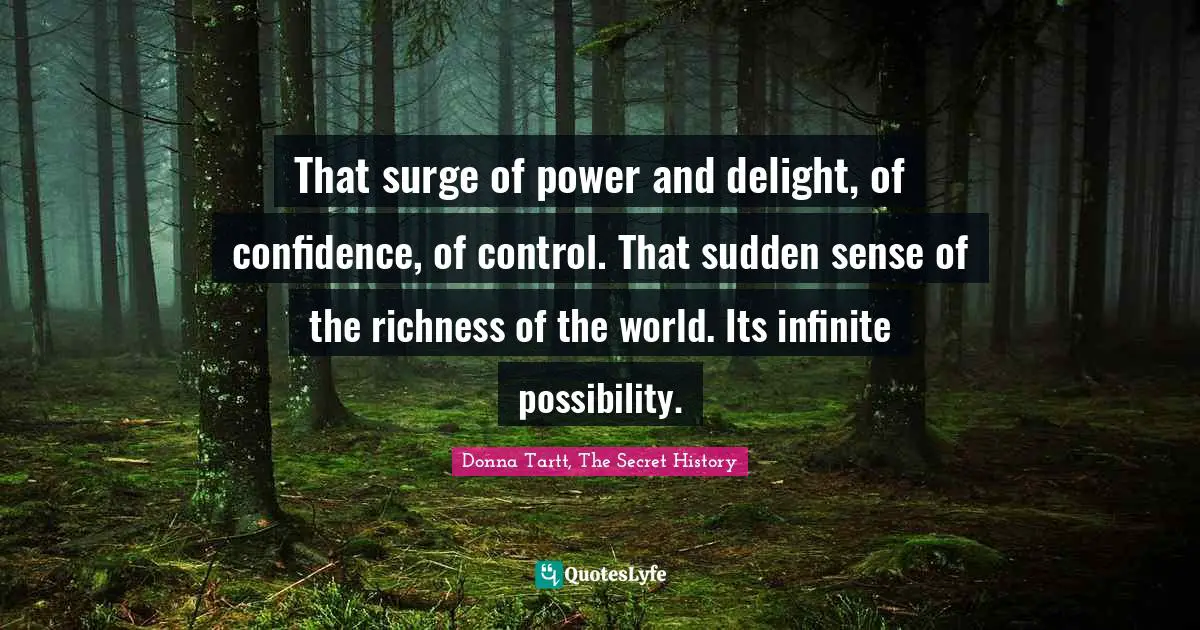 That surge of power and delight, of confidence, of control. That sudden sense of the richness of the world. Its infinite possibility.