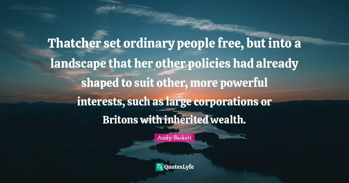 Thatcher set ordinary people free, but into a landscape that her other policies had already shaped to suit other, more powerful interests, such as large corporations or Britons with inherited wealth.