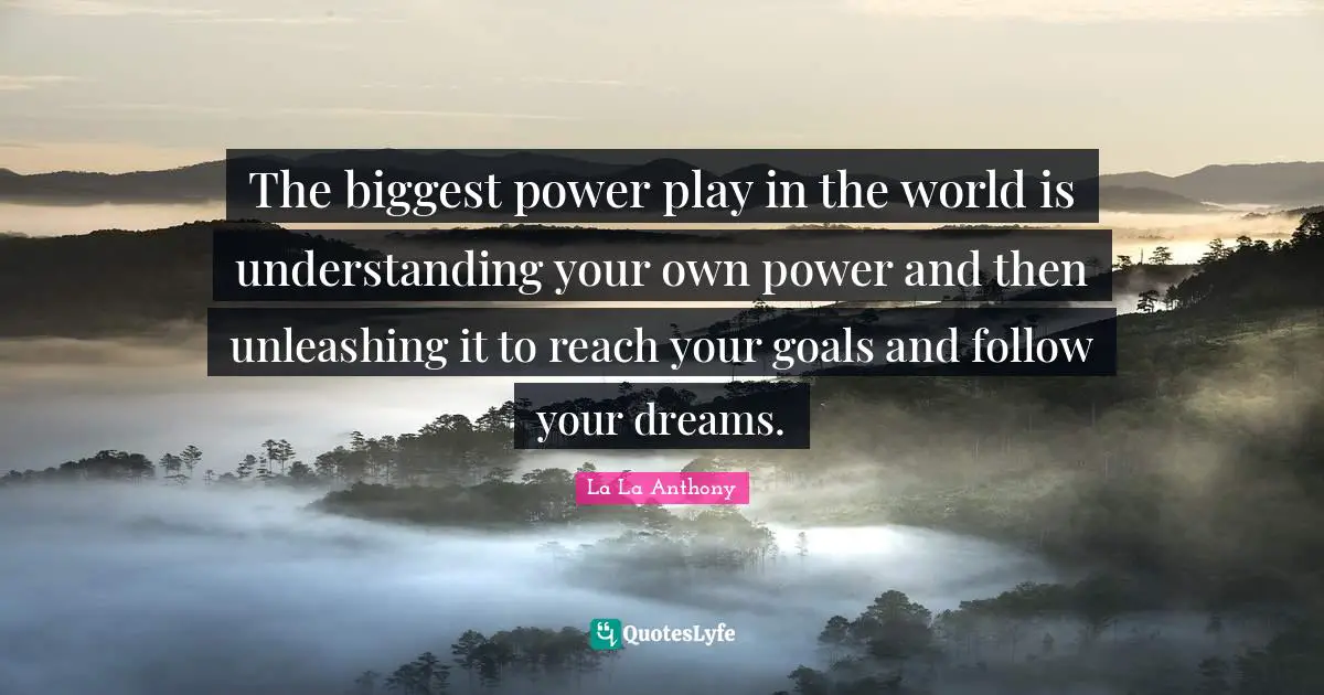 The biggest power play in the world is understanding your own power and then unleashing it to reach your goals and follow your dreams.