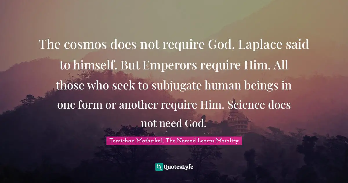 The cosmos does not require God, Laplace said to himself. But Emperors require Him. All those who seek to subjugate human beings in one form or another require Him. Science does not need God.