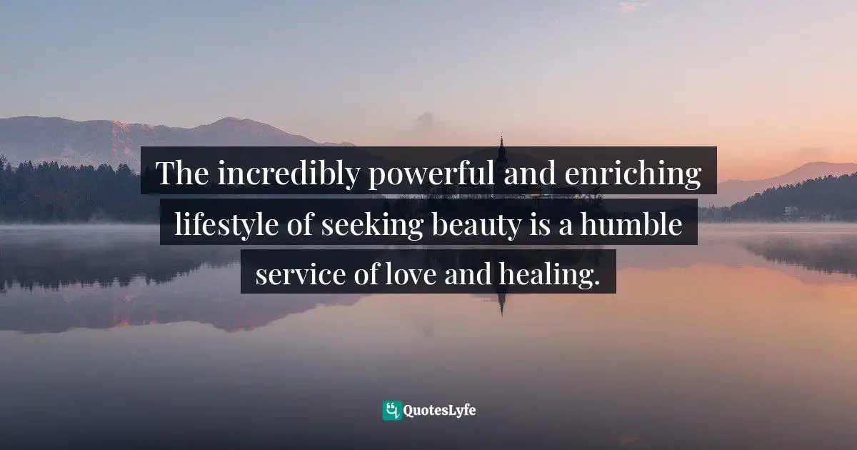 Enrichment Quotes: "The incredibly powerful and enriching lifestyle of seeking beauty is a humble service of love and healing."