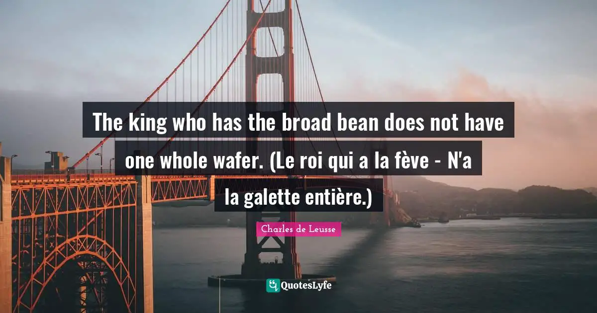 The king who has the broad bean does not have one whole wafer. (Le roi qui a la fève - N'a la galette entière.)