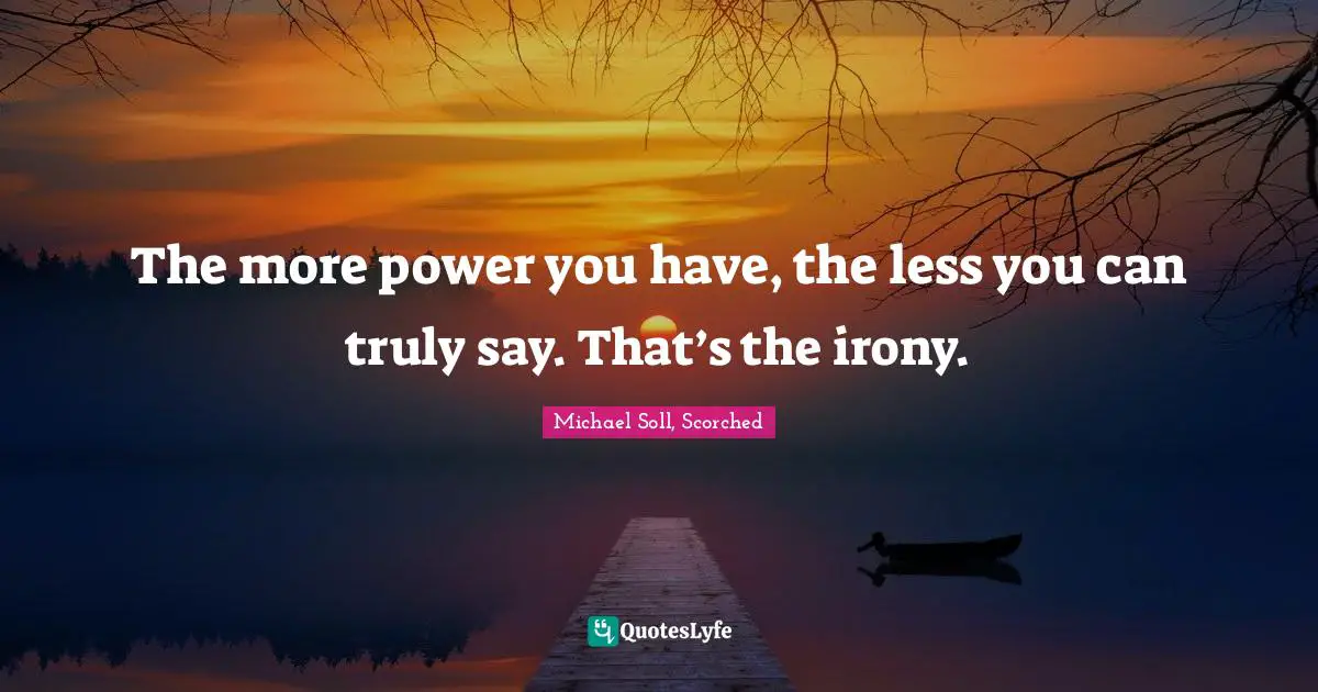 The more power you have, the less you can truly say. That’s the irony.