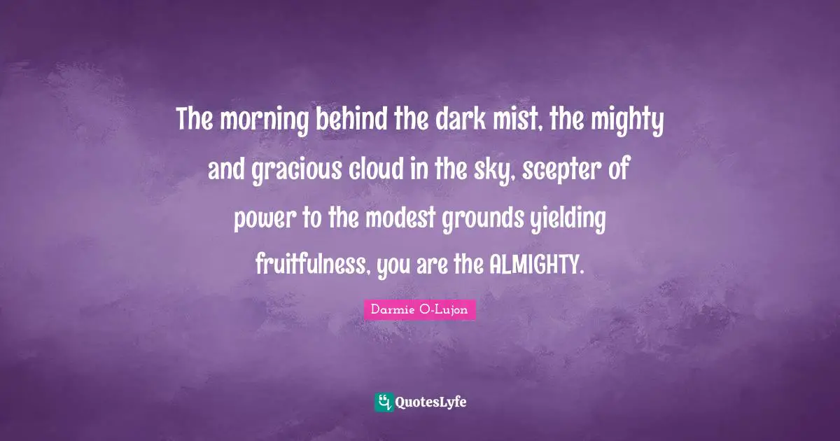 The morning behind the dark mist, the mighty and gracious cloud in the sky, scepter of power to the modest grounds yielding fruitfulness, you are the ALMIGHTY.