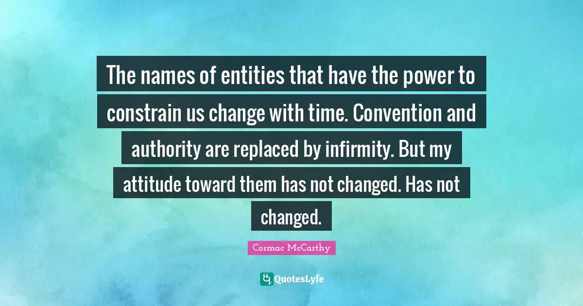 The names of entities that have the power to constrain us change with time. Convention and authority are replaced by infirmity. But my attitude toward them has not changed. Has not changed.