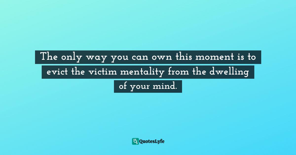 The only way you can own this moment is to evict the victim mentality from the dwelling of your mind.