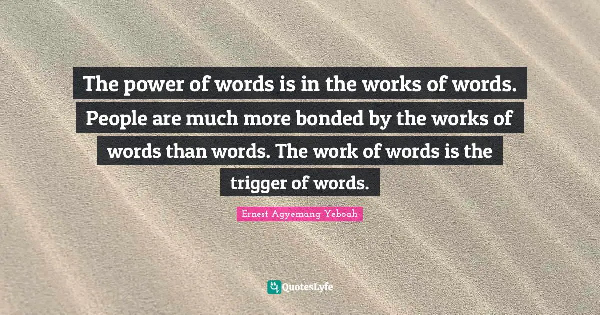 The power of words is in the works of words. People are much more bonded by the works of words than words. The work of words is the trigger of words.