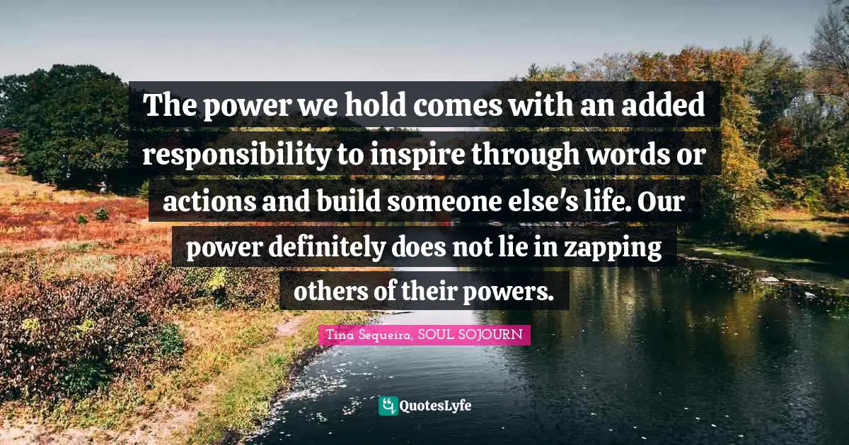 The power we hold comes with an added responsibility to inspire through words or actions and build someone else's life. Our power definitely does not lie in zapping others of their powers.