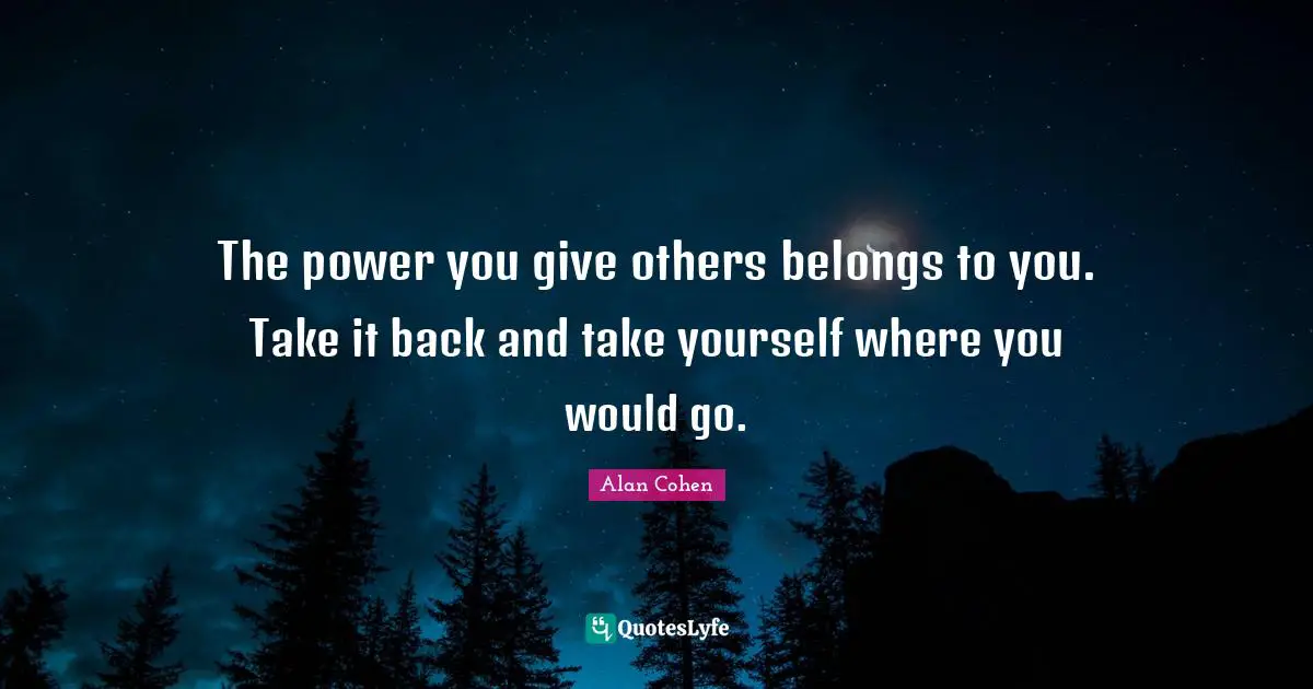 The power you give others belongs to you. Take it back and take yourself where you would go.