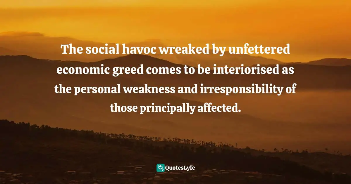 Abuse Of Power Quotes: "The social havoc wreaked by unfettered economic greed comes to be interiorised as the personal weakness and irresponsibility of those principally affected."
