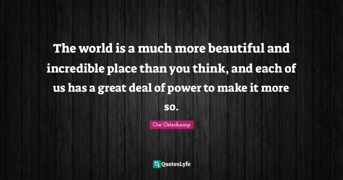 The world is a much more beautiful and incredible place than you think, and each of us has a great deal of power to make it more so.