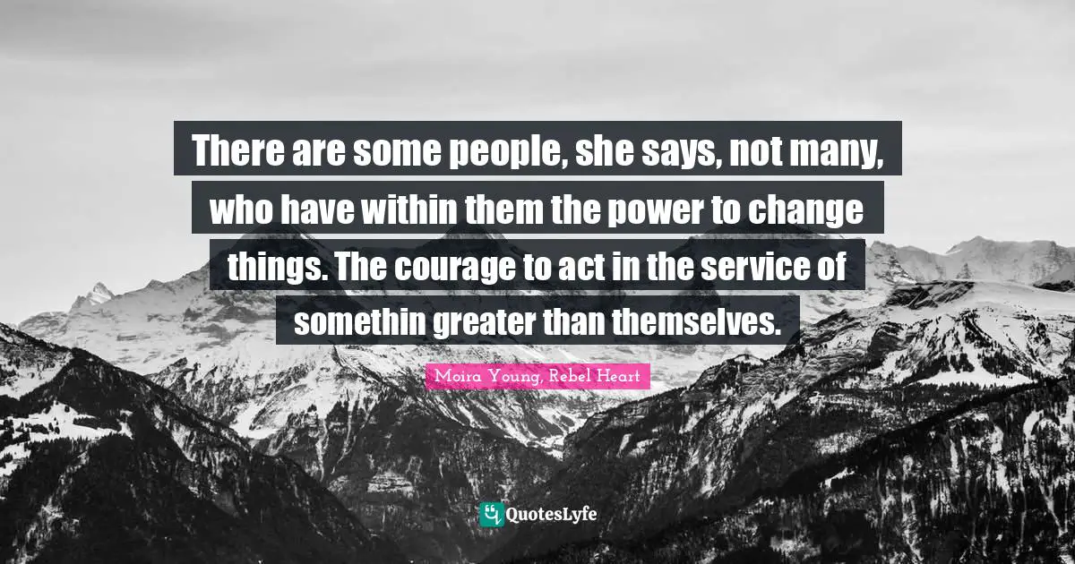 There are some people, she says, not many, who have within them the power to change things. The courage to act in the service of somethin greater than themselves.