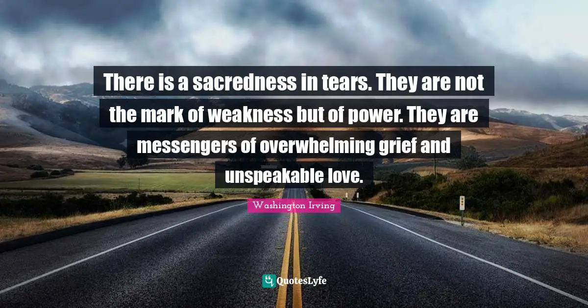 There is a sacredness in tears. They are not the mark of weakness but of power. They are messengers of overwhelming grief and unspeakable love.