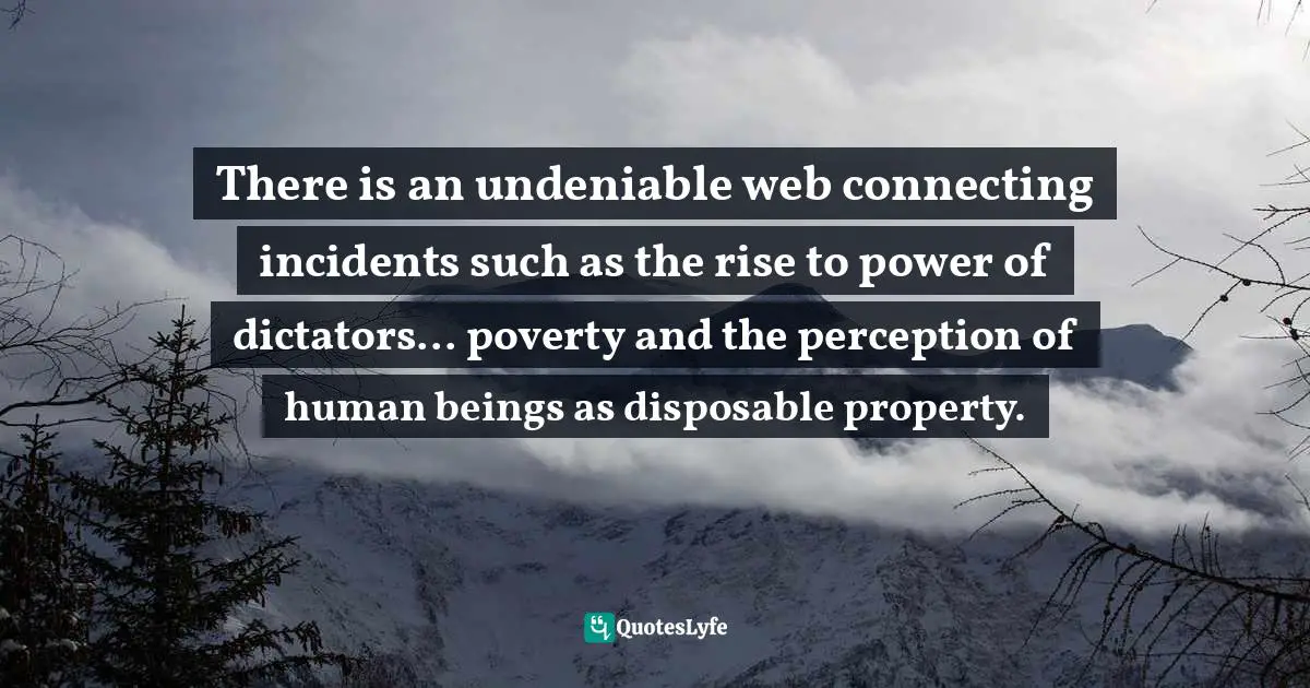There is an undeniable web connecting incidents such as the rise to power of dictators... poverty and the perception of human beings as disposable property.