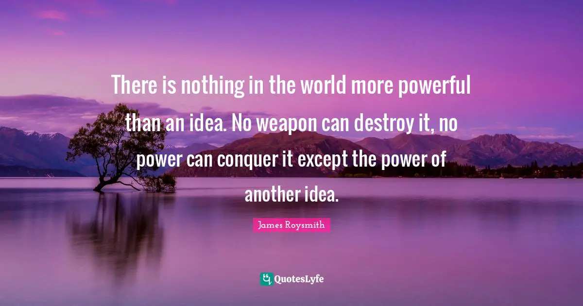 There is nothing in the world more powerful than an idea. No weapon can destroy it, no power can conquer it except the power of another idea.