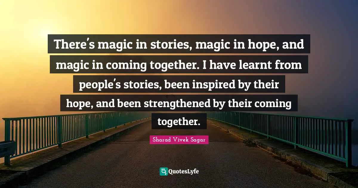 There's magic in stories, magic in hope, and magic in coming together. I have learnt from people's stories, been inspired by their hope, and been strengthened by their coming together.