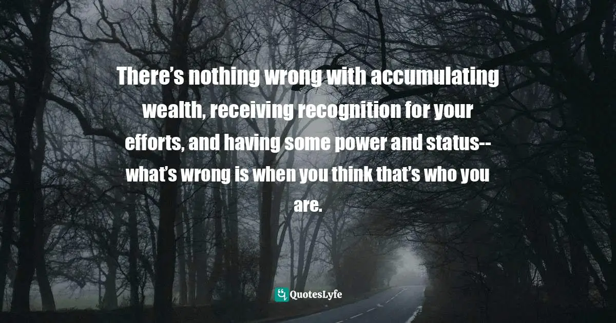 There’s nothing wrong with accumulating wealth, receiving recognition for your efforts, and having some power and status--what’s wrong is when you think that’s who you are.