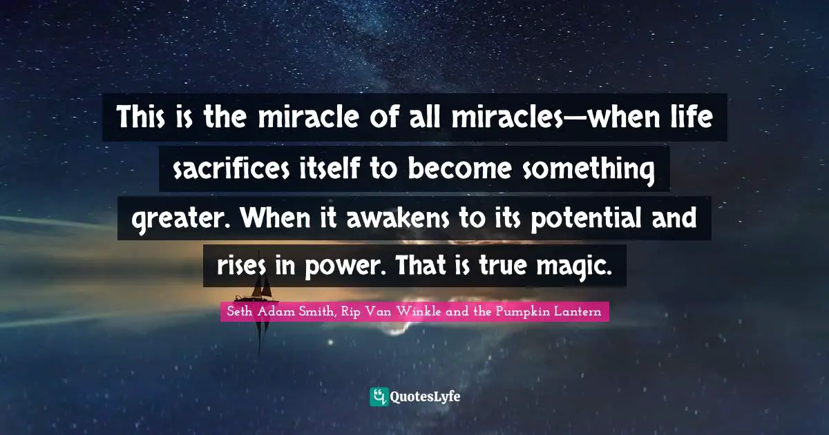 This is the miracle of all miracles—when life sacrifices itself to become something greater. When it awakens to its potential and rises in power. That is true magic.