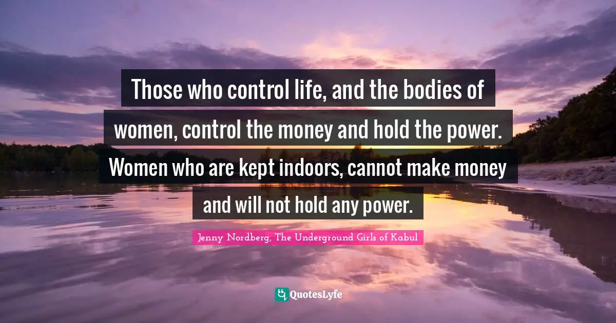 Those who control life, and the bodies of women, control the money and hold the power. Women who are kept indoors, cannot make money and will not hold any power.