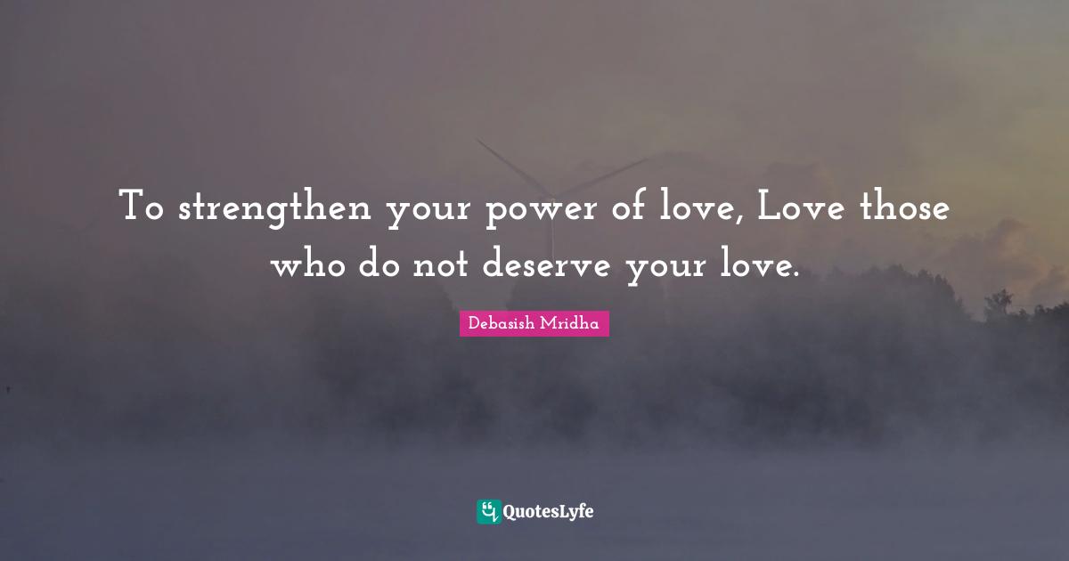 To strengthen your power of love, Love those who do not deserve your love.