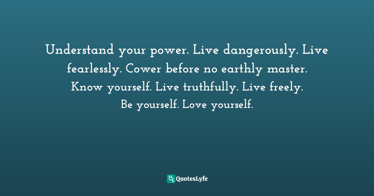 Understand your power. Live dangerously. Live fearlessly. Cower before no earthly master. Know yourself. Live truthfully. Live freely. Be yourself. Love yourself.