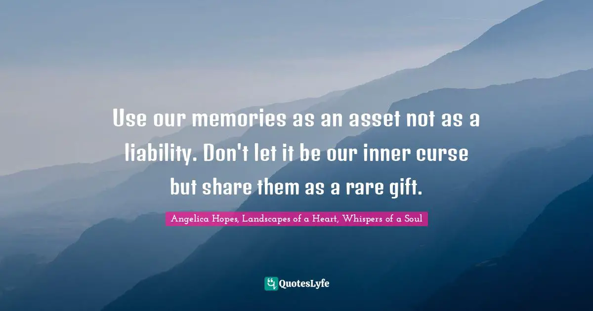Use our memories as an asset not as a liability. Don't let it be our inner curse but share them as a rare gift.