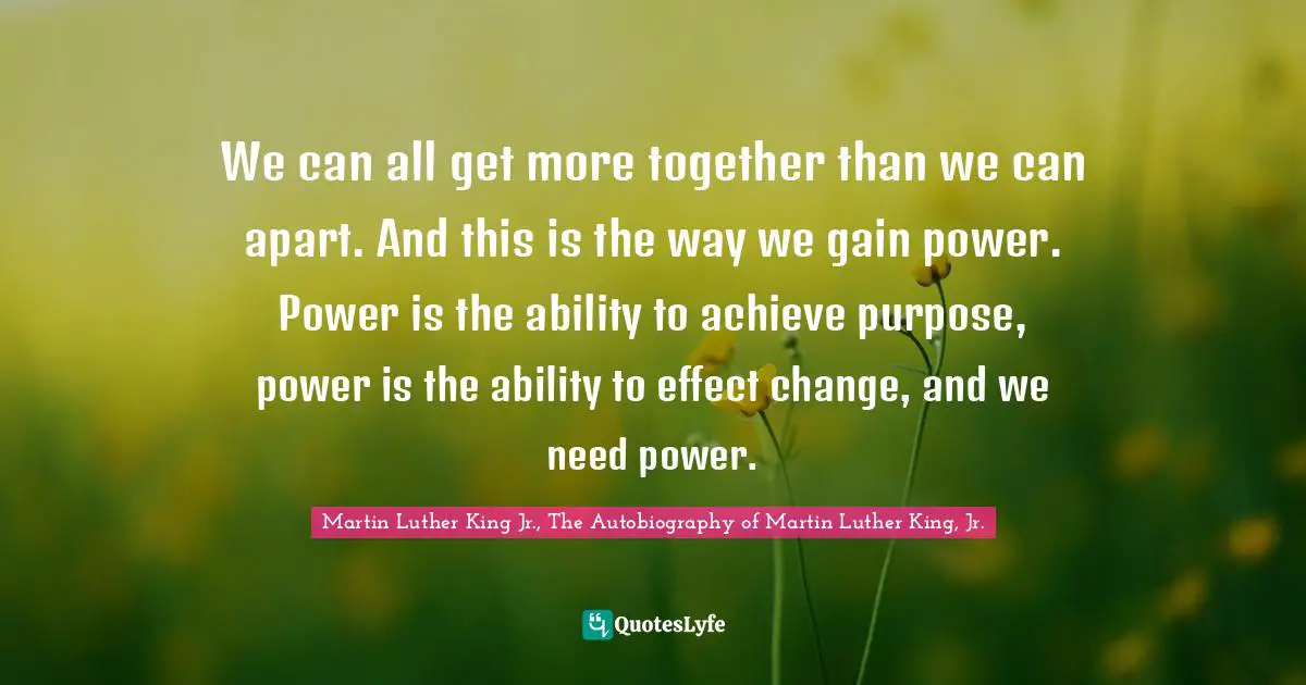 We can all get more together than we can apart. And this is the way we gain power. Power is the ability to achieve purpose, power is the ability to effect change, and we need power.