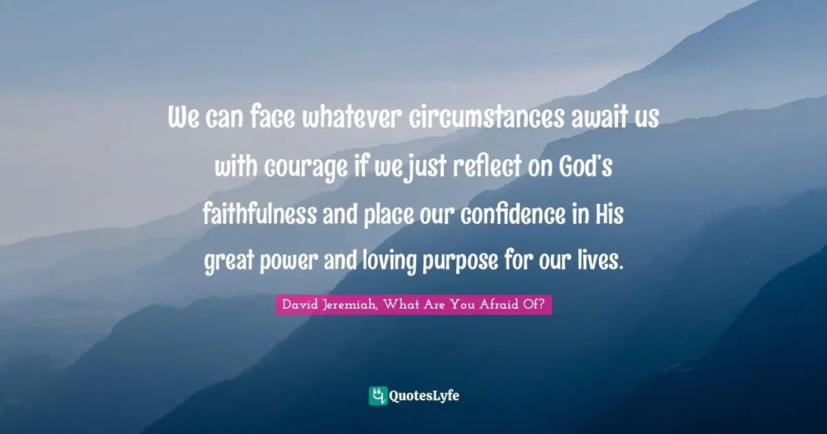 We can face whatever circumstances await us with courage if we just reflect on God’s faithfulness and place our confidence in His great power and loving purpose for our lives.