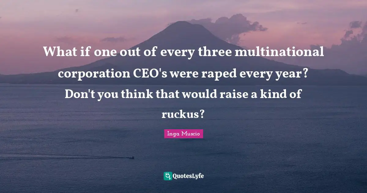 Inga Muscio Quotes: "What if one out of every three multinational corporation CEO's were raped every year? Don't you think that would raise a kind of ruckus?"