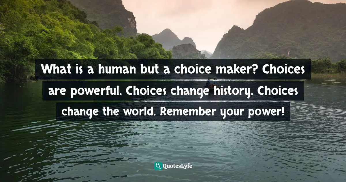 What is a human but a choice maker? Choices are powerful. Choices change history. Choices change the world. Remember your power!