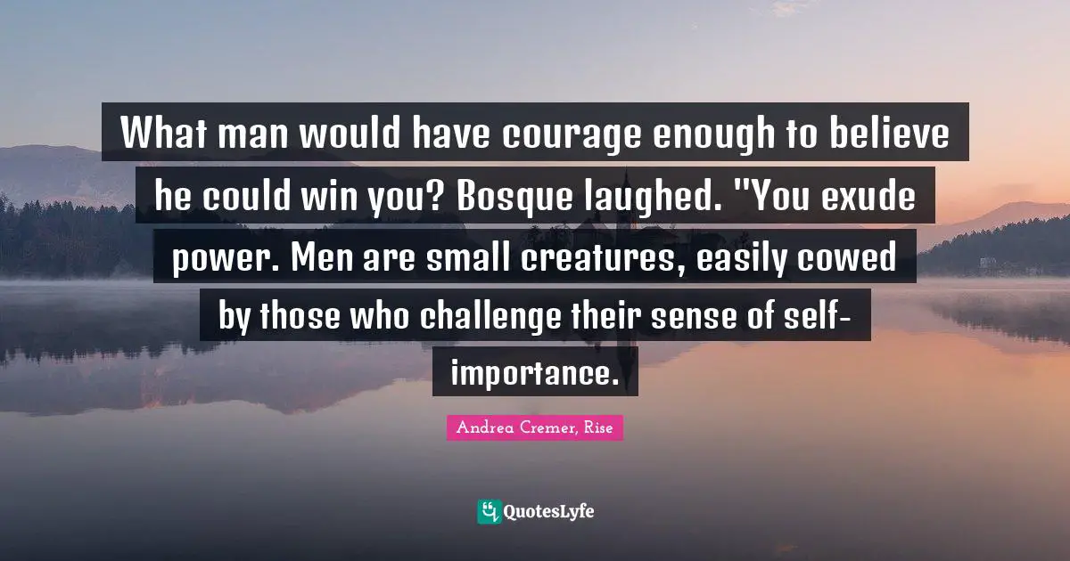What man would have courage enough to believe he could win you? Bosque laughed. "You exude power. Men are small creatures, easily cowed by those who challenge their sense of self-importance.