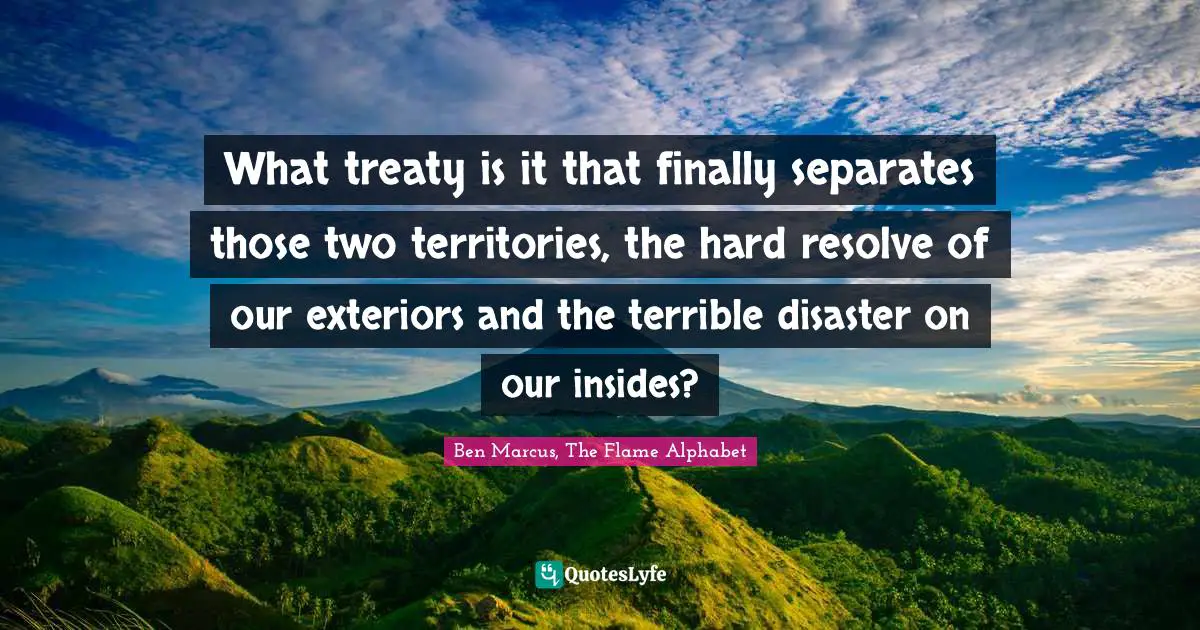 Ben Marcus Quotes: "What treaty is it that finally separates those two territories, the hard resolve of our exteriors and the terrible disaster on our insides?"