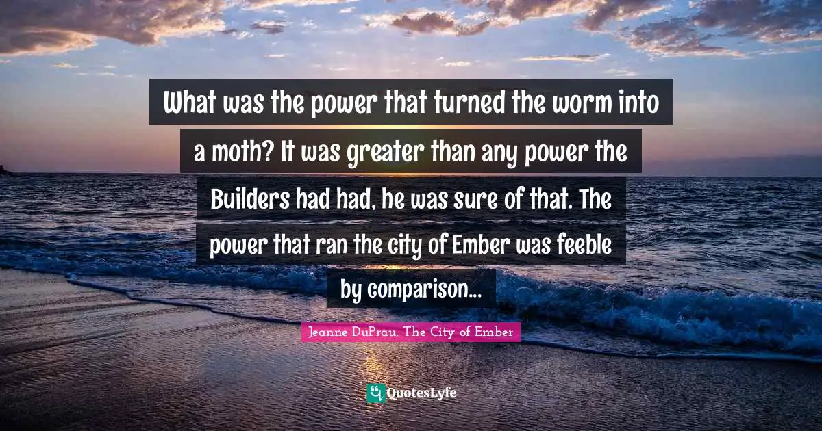 What was the power that turned the worm into a moth? It was greater than any power the Builders had had, he was sure of that. The power that ran the city of Ember was feeble by comparison...