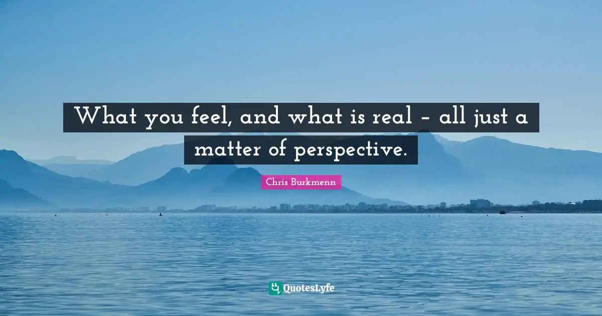 What you feel, and what is real – all just a matter of perspective.