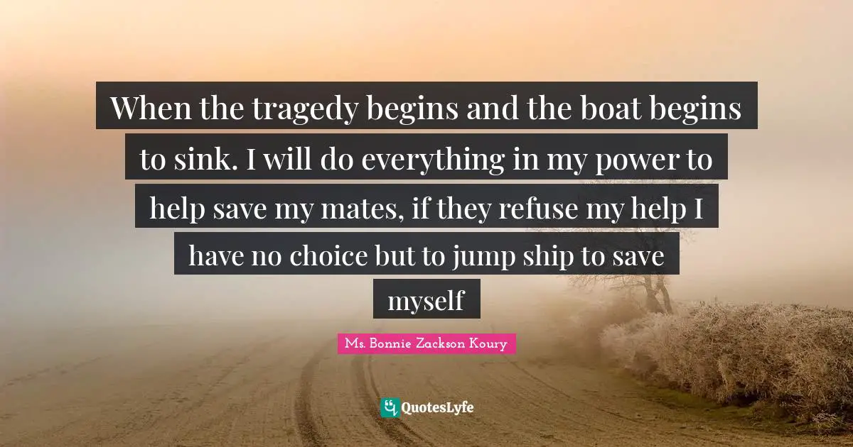 When the tragedy begins and the boat begins to sink. I will do everything in my power to help save my mates, if they refuse my help I have no choice but to jump ship to save myself