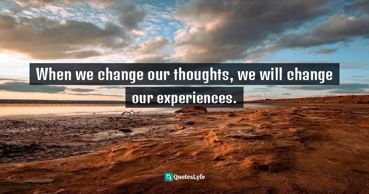 When we change our thoughts, we will change our experiences.