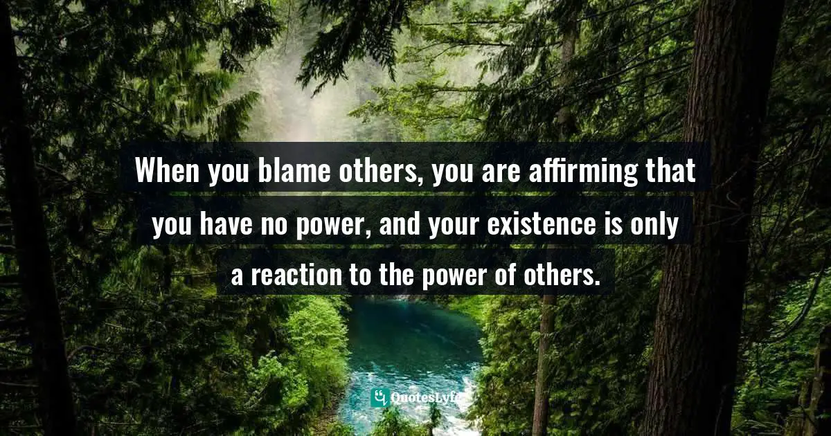 When you blame others, you are affirming that you have no power, and your existence is only a reaction to the power of others.