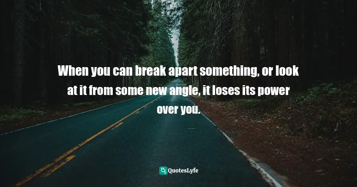 When you can break apart something, or look at it from some new angle, it loses its power over you.