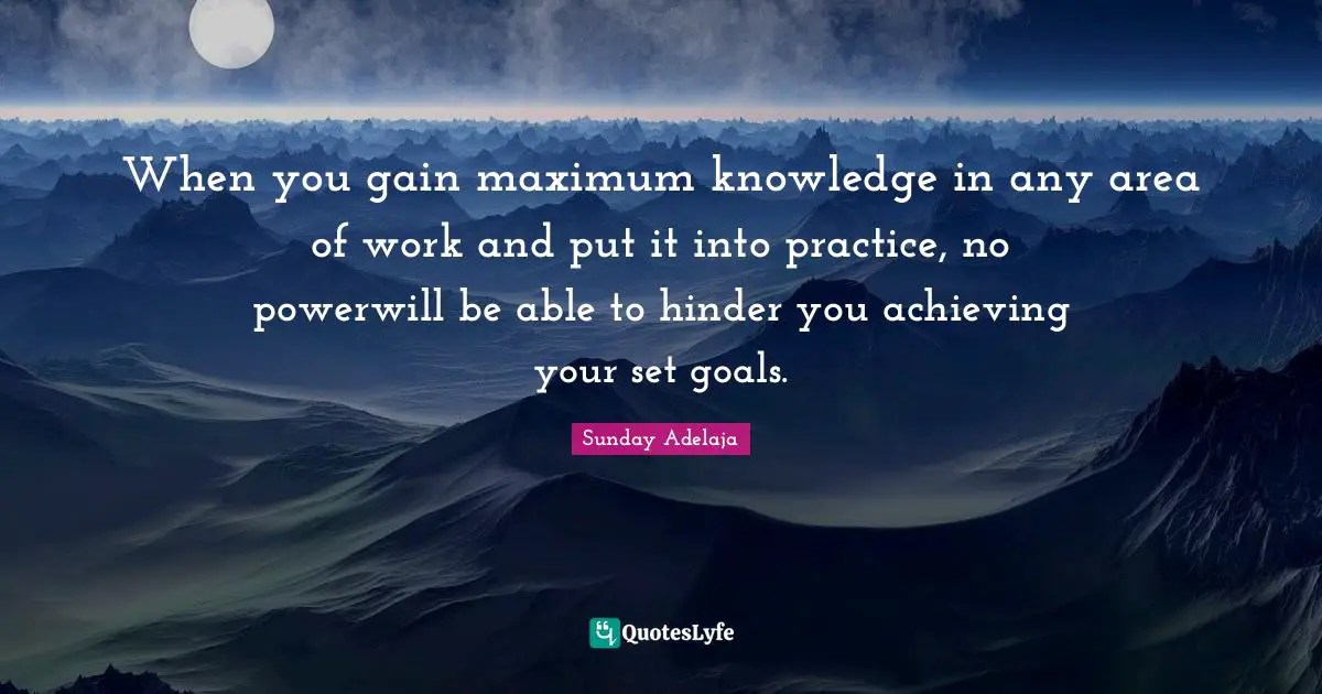When you gain maximum knowledge in any area of work and put it into practice, no powerwill be able to hinder you achieving your set goals.