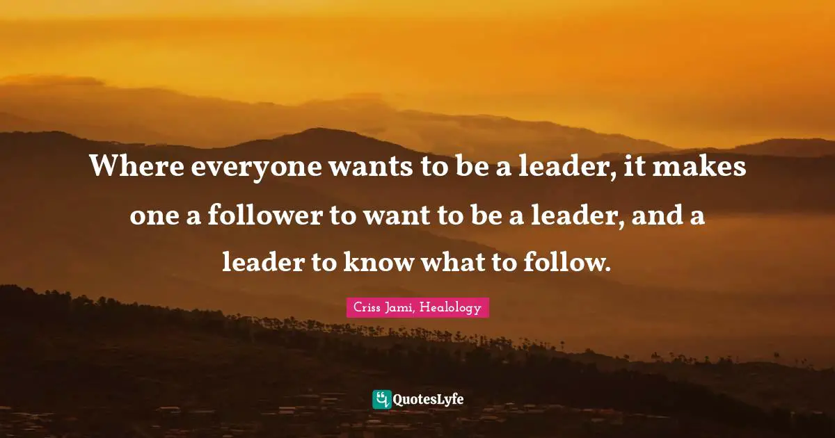 Where everyone wants to be a leader, it makes one a follower to want to be a leader, and a leader to know what to follow.