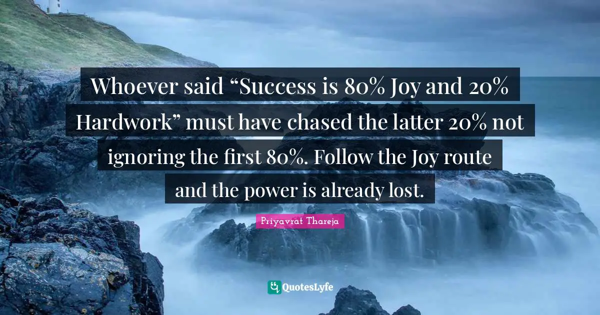 Priyavrat Thareja Quotes: "Whoever said “Success is 80% Joy and 20% Hardwork” must have chased the latter 20% not ignoring the first 80%. Follow the Joy route and the power is already lost."