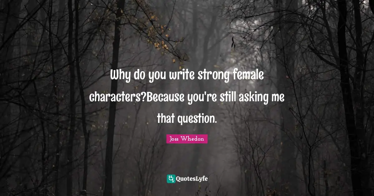 Why do you write strong female characters?Because you're still asking me that question.